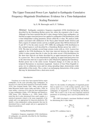 2983
Bulletin of the Seismological Society of America, Vol. 92, No. 8, pp. 2983–2993, December 2002
The Upper-Truncated Power Law Applied to Earthquake Cumulative
Frequency–Magnitude Distributions: Evidence for a Time-Independent
Scaling Parameter
by S. M. Burroughs and S. F. Tebbens
Abstract Earthquake cumulative frequency–magnitude (CFM) distributions are
described by the Gutenberg–Richter power law where the exponent is the b-value.
Although it has been reported that the b-value changes before large earthquakes, we
ﬁnd that an upper-truncated power law applied to earthquake CFM distributions yields
a time-independent scaling parameter, herein called the ␣-value. We analyze earth-
quakes associated with subduction of the Nazca plate beneath South America and
ﬁnd a region of isolated seismic activity at depths greater than 500 km between 20Њ
S and 30Њ S. For the entire record, 1973–2000, the earthquake CFM distribution in
this isolated region is well described by a Gutenberg–Richter power law with b ‫ס‬
0.58. The data set includes several large seismic events with mb Ն6.8. A power law
applied to the CFM distributions for short time intervals between the large events
yields b-values greater than the b-value for the entire record. CFM distributions for
the short time intervals are better described by an upper-truncated power law than
by a power law. The ␣-value determined by applying an upper-truncated power law
to the short time intervals is equal to the b-value obtained by applying the Gutenberg–
Richter power law to the entire record. Temporal changes in b-value are due to
temporal ﬂuctuations in maximum magnitude. Analysis of four Flinn–Engdahl re-
gions, two in subduction zones and two along spreading ridges, demonstrates wider
applicability of the results. The ␣-value is an unchanging characteristic of the system
that may be determined from a short-term record.
Introduction
Variations in b-value have been reported before major
earthquakes. In the years preceding large earthquakes, an
increase in b-value has been reported in Venezuela (Fiedler,
1974), New Zealand (Smith, 1981, 1986), and the eastern
India–Myanmar border region (Sahu and Saikia, 1994). In
some studies, a decrease in b-value has been reported prior
to large earthquakes (Guha, 1979; Molchan and Dmitrieva,
1990; Imoto, 1991; Molchan et al., 1999). Smith (1981)
noted that the b-value determined from small samples is a
statistical parameter related to the mean magnitude of the
sample and is not appropriate for long-term prediction. We
identify a time-independent scaling parameter that may be
determined from a small sample and yet is appropriate for
long-term prediction.
Scaling Relationships
Cumulative frequency–magnitude (CFM) distributions
of earthquakes are generally described by the Gutenberg–
Richter relationship,
log N ‫ס‬ a ‫מ‬ b m, (1)10
where N is the number of earthquakes of magnitude greater
than or equal to m, b is the scaling exponent, and a is the
activity level, which is equal to the log of the number of
earthquakes of magnitude m Ն0 (Gutenberg and Richter,
1949). The b-value is one of the most important statistical
parameters of seismology and is used for probabilistic fore-
casting.
Aki (1965) developed a maximum likelihood method
for determining the b-value where
log e10
b ‫ס‬ (2)
¢m ‫מ‬ mo
and the 95% conﬁdence limit is
1.96b
db ‫ס‬ . (3)
nΊ
 