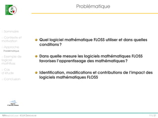 Problématique

Sommaire
Contexte et
motivation
Approche

Quel logiciel mathématique FLOSS utiliser et dans quelles
conditions ?

Problématique

Exemple de
logiciel
mathﬂoss
Cas
d’étude
Conclusion

IMI#mathfloss - K.I.A D EROUICHE

Dans quelle mesure les logiciels mathématiques FLOSS
favorises l’apprentissage des mathématiques ?
Identiﬁcation, modiﬁcations et contributions de l’impact des
logiciels mathématiques FLOSS

11 / 21

 