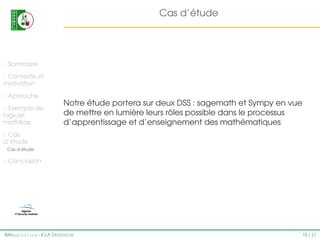 Cas d’étude

Sommaire
Contexte et
motivation
Approche
Exemple de
logiciel
mathﬂoss

Notre étude portera sur deux DSS : sagemath et Sympy en vue
de mettre en lumière leurs rôles possible dans le processus
d’apprentissage et d’enseignement des mathématiques

Cas
d’étude
Cas d’étude

Conclusion

IMI#mathfloss - K.I.A D EROUICHE

15 / 21

 