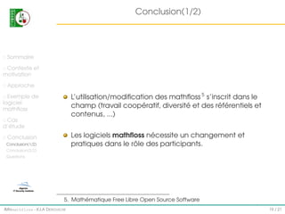Conclusion(1/2)

Sommaire
Contexte et
motivation
Approche

L’utilisation/modiﬁcation des mathﬂoss 5 s’inscrit dans le
champ (travail coopératif, diversité et des référentiels et
contenus, ...)

Exemple de
logiciel
mathﬂoss
Cas
d’étude

Les logiciels mathﬂoss nécessite un changement et
pratiques dans le rôle des participants.

Conclusion
Conclusion(1/2)
Conclusion(2/2)
Questions

5. Mathématique Free Libre Open Source Software
IMI#mathfloss - K.I.A D EROUICHE

19 / 21

 