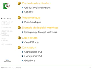1

Contexte et motivation
Contexte et motivation
Objectif

Sommaire

2

Problématique

Contexte et
motivation
Approche

3

Exemple de
logiciel
mathﬂoss
Cas
d’étude

Problématique

Exemple de logiciel mathﬂoss
Exemple de logiciel mathﬂoss

4

Cas d’étude
Cas d’étude

Conclusion

5

Conclusion
Conclusion(1/2)
Conclusion(2/2)
Questions

IMI#mathfloss - K.I.A D EROUICHE

2 / 21

 