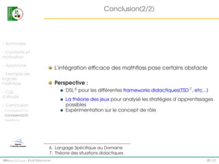 Conclusion(2/2)

Sommaire
Contexte et
motivation
Approche

L’intégration efﬁcace des mathﬂoss pose certains obstacle

Exemple de
logiciel
mathﬂoss

Perspective :
DSL 6 pour les différentes frameworks didactiques(TSD 7 , etc...)

Cas
d’étude

La théorie des jeux pour analysé les stratégies d’apprentissages
possibles
Expérimentation sur le concept de rôle

Conclusion
Conclusion(1/2)
Conclusion(2/2)
Questions

6. Langage Spéciﬁque au Domaine
7. Théorie des situations didactiques
IMI#mathfloss - K.I.A D EROUICHE

20 / 21

 