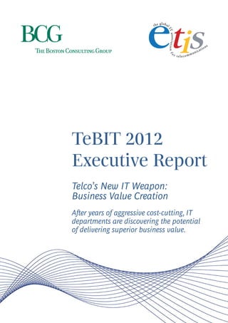 TeBIT 2012
Executive Report
Telco’s New IT Weapon:
Business Value Creation
After years of aggressive cost-cutting, IT
departments are discovering the potential
of delivering superior business value.
 