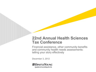 22nd Annual Health Sciences
Tax Conference
Financial assistance, other community benefits
and community health needs assessments:
telling your story effectively

December 3, 2012
 