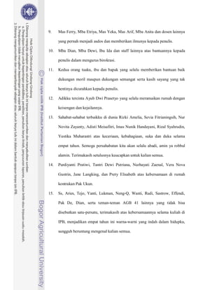 9.    Mas Ferry, Mba Etriya, Mas Yeka, Mas Arif, Mba Anita dan dosen lainnya

      yang pernah menjadi asdos dan memberikan ilmunya kepada penulis.

10.   Mba Dian, Mba Dewi, Ibu Ida dan staff lainnya atas bantuannya kepada

      penulis dalam mengurus birokrasi.

11.   Kedua orang tuaku, ibu dan bapak yang selalu memberikan bantuan baik

      dukungan moril maupun dukungan semangat serta kasih sayang yang tak

      hentinya dicurahkan kepada penulis.

12.   Adikku tercinta Ayub Dwi Prasetyo yang selalu meramaikan rumah dengan

      keisengan dan kejailannya.

13.   Sahabat-sahabat terbaikku di dunia Rizki Amelia, Sevia Fitrianingsih, Nur

      Novita Zayanty, Adisti Meisafitri, Imas Nunik Handayani, Rizal Syahrudin,

      Yustika Muharastri atas keceriaan, kebahagiaan, suka dan duka selama

      empat tahun. Semoga persahabatan kita akan selalu abadi, amin ya robbal

      alamin. Terimakasih setulusnya kuucapkan untuk kalian semua.

14.   Purdiyanti Pratiwi, Tantri Dewi Putriana, Nurhayati Zaenal, Vera Nova

      Gustrin, Jane Langking, dan Prety Elisabeth atas kebersamaan di rumah

      kontrakan Pak Ukun.

15.   Ss, Aries, Tejo, Yanti, Lukman, Neng-Q, Wanti, Rudi, Sastrow, Effendi,

      Pak De, Dian, serta teman-teman AGB 41 lainnya yang tidak bisa

      disebutkan satu-persatu, terimakasih atas kebersamaannya selama kuliah di

      IPB, menjadikan empat tahun ini warna-warni yang indah dalam hidupku,

      sungguh beruntung mengenal kalian semua.
 