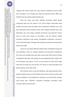86



sehingga tidak terlalu banyak tebu yang menurun rendemennya karena terlalu

lama menunggu di lori sehingga tebu tidak lagi memenuhi kriteria MBS yang

berakibat akan menurunkan jumlah produksi gula.

       Salah satu upaya yang dapat dilakukan perusahaan adalah dengan

mengurangi harga jual tebu petani ke PG, karena dengan menurunkan harga

pasokan tebu petani maka perusahaan akan memperkecil tambahan biaya yang

akan dikeluarkan untuk menambah satuan input sehingga tambahan biaya yang

dikeluarkan akan sama dengan tambahan penerimaan yang diperoleh. Namun

upaya ini tidak sesuai dengan visi perusahaan, yaitu PG Pagottan menjadi

perusahaan perkebunan yang mampu meningkatkan kesjahteraan stakeholders

secara berkesinambungan. Sehingga tidak mungkin perusahaan menilai harga tebu

petani lebih rendah.

       Upaya lain yang dapat dilakukan adalah dengan meningkatkan harga gula

yang diproduksi. Upaya ini mungkin dilakukan jika pemerintah meningkatkan

tarif impor gula sehingga harga gula dalam negeri dapat lebih bersaing. Dengan

meningkatkan harga gula maka dengan rata-rata penggunaan faktor produksi tebu

di PG Pagottan yang sebesar 33.144,7 ton per periode dari tahun 2001 hingga

tahun 2007 dan harga tebu rata-rata Rp 1.956.190 per ton maka perusahaan akan

dapat beroperasi secara lebih efisien.

       Dari beberapa analisis yang telah dilakukan, maka dapat diketahui bahwa

kegiatan produksi gula pasir di PG Pagottan belum efisien. Kondisi tersebut salah

satunya disebabkan oleh pengalokasian sumberdaya atau faktor-faktor produksi

yang kurang tepat. Akibatnya, pencapaian keuntungan perusahaan belum

mencapai tingkat yang maksimum.
 