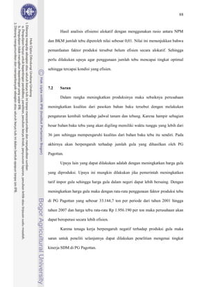 88



       Hasil analisis efisiensi alokatif dengan menggunakan rasio antara NPM

dan BKM jumlah tebu diperoleh nilai sebesar 0,01. Nilai ini menunjukkan bahwa

pemanfaatan faktor produksi tersebut belum efisien secara alokatif. Sehingga

perlu dilakukan upaya agar penggunaan jumlah tebu mencapai tingkat optimal

sehingga tercapai kondisi yang efisien.



7.2    Saran

       Dalam rangka meningkatkan produksinya maka sebaiknya perusahaan

meningkatkan kualitas dari pasokan bahan baku tersebut dengan melakukan

pengaturan kembali terhadap jadwal tanam dan tebang. Karena hampir sebagian

besar bahan baku tebu yang akan digiling memiliki waktu tunggu yang lebih dari

36 jam sehingga mempengaruhi kualitas dari bahan baku tebu itu sendiri. Pada

akhirnya akan berpengaruh terhadap jumlah gula yang dihasilkan oleh PG

Pagottan.

       Upaya lain yang dapat dilakukan adalah dengan meningkatkan harga gula

yang diproduksi. Upaya ini mungkin dilakukan jika pemerintah meningkatkan

tarif impor gula sehingga harga gula dalam negeri dapat lebih bersaing. Dengan

meningkatkan harga gula maka dengan rata-rata penggunaan faktor produksi tebu

di PG Pagottan yang sebesar 33.144,7 ton per periode dari tahun 2001 hingga

tahun 2007 dan harga tebu rata-rata Rp 1.956.190 per ton maka perusahaan akan

dapat beroperasi secara lebih efisien.

       Karena tenaga kerja berpengaruh negatif terhadap produksi gula maka

saran untuk peneliti selanjutnya dapat dilakukan penelitian mengenai tingkat

kinerja SDM di PG Pagottan.
 