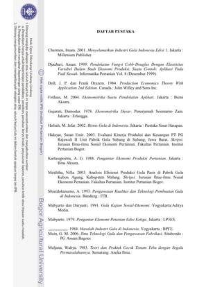 89



                             DAFTAR PUSTAKA



Churmen, Imam. 2001. Menyelamatkan Industri Gula Indonesia Edisi 1. Jakarta :
    Millenium Publisher.

Djauhari, Aman. 1999. Pendekatan Fungsi Cobb-Douglas Dengan Elastisitas
     Variabel Dalam Studi Ekonomi Produksi. Suatu Contoh: Aplikasi Pada
     Padi Sawah. Informatika Pertanian Vol. 8 (Desember 1999).

Doll, J. P. dan Frank Orazem. 1984. Production Economics Theory With
      Application 2nd Edition. Canada : John Willey and Sons Inc.

Firdaus, M. 2004. Ekonometrika Suatu Pendekatan Aplikati. Jakarta : Bumi
     Aksara.

Gujarati, Damodar. 1978. Ekonometrika Dasar. Penerjemah Soemarno Zain.
     Jakarta : Erlangga.

Hafsah, M. Jafar. 2002. Bisnis Gula di Indonesia. Jakarta : Pustaka Sinar Harapan.

Hidayat, Sutan Emir. 2003. Evaluasi Kinerja Produksi dan Keuangan PT PG
     Rajawali II Unit Pabrik Gula Subang di Subang, Jawa Barat. Skripsi.
     Jurusan Ilmu-ilmu Sosial Ekonomi Pertanian. Fakultas Pertanian. Institut
     Pertanian Bogor.

Kartasapoetra, A. G. 1988. Pengantar Ekonomi Produksi Pertanian. Jakarta :
     Bina Aksara.

Meiditha, Nilla. 2003. Analisis Efisiensi Produksi Gula Pasir di Pabrik Gula
     Kebon Agung, Kabupaten Malang. Skripsi. Jurusan Ilmu-ilmu Sosial
     Ekonomi Pertanian. Fakultas Pertanian. Institut Pertanian Bogor.

Moerdokusumo, A. 1993. Pengawasan Kualitas dan Teknologi Pembuatan Gula
      di Indonesia. Bandung : ITB.

Mubyarto dan Daryanti. 1991. Gula Kajian Sosial-Ekonomi. Yogyakarta:Aditya
    Media.

Mubyarto. 1979. Pengantar Ekonomi Petanian Edisi Ketiga. Jakarta : LP3ES.

           .1984. Masalah Industri Gula di Indonesia. Yogyakarta : BPFE.
Muin, G. M. 2006. Ilmu Teknologi Gula dan Pengawasan Fabrikasi. Situbondo :
      PG Assem Bagoes.

Muljana, Wahyu. 1983. Teori dan Praktek Cocok Tanam Tebu dengan Segala
      Permasalahannya. Semarang: Aneka Ilmu.
 