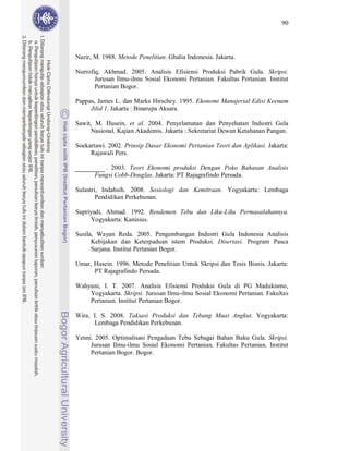 90




Nazir, M. 1988. Metode Penelitian. Ghalia Indonesia. Jakarta.

Nurrofiq, Akhmad. 2005. Analisis Efisiensi Produksi Pabrik Gula. Skripsi.
       Jurusan Ilmu-ilmu Sosial Ekonomi Pertanian. Fakultas Pertanian. Institut
       Pertanian Bogor.

Pappas, James L. dan Marks Hirschey. 1995. Ekonomi Manajerial Edisi Keenam
     Jilid 1. Jakarta : Binarupa Aksara.

Sawit, M. Husein, et al. 2004. Penyelamatan dan Penyehatan Industri Gula
     Nasional. Kajian Akademis. Jakarta : Sekretariat Dewan Ketahanan Pangan.

Soekartawi. 2002. Prinsip Dasar Ekonomi Pertanian Teori dan Aplikasi. Jakarta:
     Rajawali Pers.

          . 2003. Teori Ekonomi produksi Dengan Poko Bahasan Analisis
       Fungsi Cobb-Douglas. Jakarta: PT Rajagrafindo Persada.

Sulastri, Indahsih. 2008. Sosiologi dan Kemitraan. Yogyakarta: Lembaga
        Pendidikan Perkebunan.

Supriyadi, Ahmad. 1992. Rendemen Tebu dan Liku-Liku Permasalahannya.
     Yogyakarta: Kanisius.

Susila, Wayan Reda. 2005. Pengembangan Industri Gula Indonesia Analisis
      Kebijakan dan Keterpaduan istem Produksi. Disertasi. Program Pasca
      Sarjana. Institut Pertanian Bogor.

Umar, Husein. 1996. Metode Penelitian Untuk Skripsi dan Tesis Bisnis. Jakarta:
      PT Rajagrafindo Persada.

Wahyuni, I. T. 2007. Analisis Efisiensi Produksi Gula di PG Madukismo,
    Yogyakarta. Skripsi. Jurusan Ilmu-ilmu Sosial Ekonomi Pertanian. Fakultas
    Pertanian. Institut Pertanian Bogor.

Wira, I. S. 2008. Taksasi Produksi dan Tebang Muat Angkut. Yogyakarta:
      Lembaga Pendidikan Perkebunan.

Yenni. 2005. Optimalisasi Pengadaan Tebu Sebagai Bahan Baku Gula. Skripsi.
     Jurusan Ilmu-ilmu Sosial Ekonomi Pertanian. Fakultas Pertanian. Institut
     Pertanian Bogor. Bogor.
 
