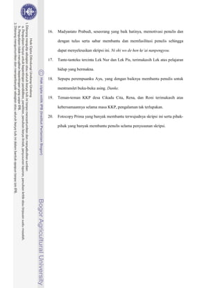 16.   Madyastato Prabudi, seseorang yang baik hatinya, memotivasi penulis dan

      dengan tulus serta sabar membantu dan memfasilitasi penulis sehingga

      dapat menyelesaikan skripsi ini. Ni shi wo de hen ke ai nanpengyou.

17.   Tante-tanteku tercinta Lek Nur dan Lek Pis, terimakasih Lek atas pelajaran

      hidup yang bermakna.

18.   Sepupu perempuanku Ayu, yang dengan baiknya membantu penulis untuk

      mentranslet buku-buku asing. Danke.

19.   Teman-teman KKP desa Cikadu Cita, Rena, dan Roni terimakasih atas

      kebersamaannya selama masa KKP, pengalaman tak terlupakan.

20.   Fotocopy Prima yang banyak membantu terwujudnya skripsi ini serta pihak-

      pihak yang banyak membantu penulis selama penyusunan skripsi.
 