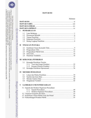 DAFTAR ISI


                                                                                                         Halaman
DAFTAR ISI ..................................................................................................... xi
DAFTAR TABEL ........................................................................................... xiii
DAFTAR GAMBAR ....................................................................................... xiv
DAFTAR LAMPIRAN .................................................................................... xv
I PENDAHULUAN
      1.1     Latar Belakang ..................................................................................... 1
      1.2     Perumusan Masalah ............................................................................. 6
      1.3     Tujuan Penelitian ................................................................................. 7
      1.4     Kegunaan Penelitian ............................................................................ 7
      1.5     Ruang Lingkup Penelitian .................................................................... 8

II TINJAUAN PUSTAKA
      2.1     Gambaran Umum Komoditi Tebu ........................................................ 9
      2.2     Pengusahaan Tebu ............................................................................. 12
      2.3     Pengusahaan Pabrik Gula ................................................................... 15
      2.4     Jenis Gula .......................................................................................... 16
      2.5     Penelitian Terdahulu .......................................................................... 18

III KERANGKA PEMIKIRAN
      3.1     Kerangka Pemikiran Teoritis
              3.1.1 Teori dan Fungsi Produksi ...................................................... 22
              3.1.2 Konsep Efisiensi Produksi ...................................................... 31
      3.2     Kerangka Pemikiran Operasional ....................................................... 36

IV METODE PENELITIAN
      4.1     Lokasi dan Waktu Penelitian .............................................................. 39
      4.2     Sumber dan Jenis Data ....................................................................... 39
      4.3     Metode Analisis Data ......................................................................... 40
      4.4     Pengukuran Variabel .......................................................................... 45

V     GAMBARAN UMUM PERUSAHAAN
     5.1 Sejarah dan Struktur Organisasi Perusahaan
           5.1.1 Sejarah Perusahaan ................................................................. 49
           5.1.2 Struktur Organisasi Perusahaan............................................... 50
     5.2 Tinjauan Geografis dan Iklim ................................................................ 53
     5.3 Kemittraan Antara Pabrik Gula dan Petani ............................................ 54
     5.4 Perkembangan Produksi Pabrik ............................................................. 55
 