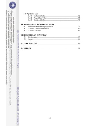 5.5 Agribisnis Gula
          5.5.1 Usahatani Tebu ....................................................................... 62
          5.5.2 Pengolahan Tebu .................................................................... 66
          5.5.3 Distribusi Gula ....................................................................... 73

VI EFISIENSI PRODUKSI GULA PASIR
   6.1 Pemilihan Model Fungsi Produksi...................................................... 75
   6.2 Analisis Elastisitas Produksi............................................................... 80
   6.3 Analisis Efisiensi ............................................................................... 83

VII KESIMPULAN DAN SARAN
    7.1 Kesimpulan ........................................................................................ 87
    7.2 Saran.................................................................................................. 88

DAFTAR PUSTAKA ....................................................................................... 89

LAMPIRAN ..................................................................................................... 91




                                                     xii
 