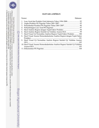 DAFTAR LAMPIRAN

Nomor                                                                                                    Halaman
1.  Luas Areal dan Produksi Gula Indonesia Tahun 1996-2008.......................... 92
2.  Angka Produksi PG Pagottan Tahun 2001-2007 ........................................... 93
3.  Pertumbuhan Produksi PG Pagottan Tahun 2001-2007 ................................. 96
4.  Perkembangan Luas Areal PG Pagottan ....................................................... 97
5.  Hasil Analisis Regresi dengan Tujuh Faktor Produksi .................................. 98
6.  Hasil Analisis Regresi Setelah Uji Validitas Asumsi OLS ............................ 99
7.  Hasil Visual Uji Normalitas Analisis Regresi Tujuh Faktor Produksi ......... 100
8.  Hasil Visual Asumsi Homoskedastisitas Analisis Regresi dengan Tujuh Faktor
    Produksi ..................................................................................................... 101
9. Hasil Visual Uji Normalitas Analisis Regresi Setelah Uji Validitas Asumsi
    OLS ........................................................................................................... 102
10. Hasil Visual Asumsi Homoskedastisitas Analisis Regresi Setelah Uji Validitas
    Asumsi OLS .............................................................................................. 103
11. Dokumentasi PG Pagottan.......................................................................... 104
 