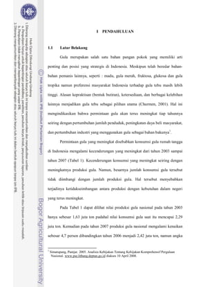 I   PENDAHULUAN


1.1        Latar Belakang

          Gula merupakan salah satu bahan pangan pokok yang memiliki arti

penting dan posisi yang strategis di Indonesia. Meskipun telah beredar bahan-

bahan pemanis lainnya, seperti : madu, gula merah, fruktosa, glukosa dan gula

tropika namun preferensi masyarakat Indonesia terhadap gula tebu masih lebih

tinggi. Alasan kepraktisan (bentuk butiran), ketersediaan, dan berbagai kelebihan

lainnya menjadikan gula tebu sebagai pilihan utama (Churmen, 2001). Hal ini

mengindikasikan bahwa permintaan gula akan terus meningkat tiap tahunnya

seiring dengan pertumbuhan jumlah penduduk, peningkatan daya beli masyarakat,

dan pertumbuhan industri yang menggunakan gula sebagai bahan bakunya1.

          Permintaan gula yang meningkat disebabkan konsumsi gula rumah tangga

di Indonesia mengalami kecenderungan yang meningkat dari tahun 2003 sampai

tahun 2007 (Tabel 1). Kecenderungan konsumsi yang meningkat seiring dengan

meningkatnya produksi gula. Namun, besarnya jumlah konsumsi gula tersebut

tidak diimbangi dengan jumlah produksi gula. Hal tersebut menyebabkan

terjadinya ketidakseimbangan antara produksi dengan kebutuhan dalam negeri

yang terus meningkat.

          Pada Tabel 1 dapat dilihat nilai produksi gula nasional pada tahun 2003

hanya sebesar 1,63 juta ton padahal nilai konsumsi gula saat itu mencapai 2,29

juta ton. Kemudian pada tahun 2007 produksi gula nasional mengalami kenaikan

sebesar 4,7 persen dibandingkan tahun 2006 menjadi 2,42 juta ton, namun angka


1
    Simatupang, Pantjar. 2005. Analisis Kebijakan Tentang Kebijakan Komprehensif Pergulaan
     Nasional. www.pse.litbang.deptan.go.id diakses 10 April 2008.
 