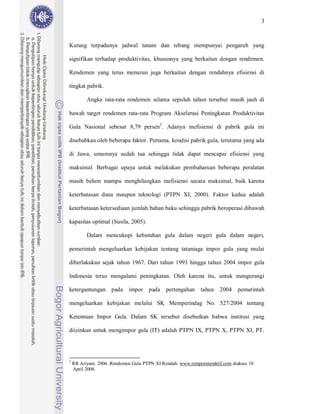 3



Kurang terpadunya jadwal tanam dan tebang mempunyai pengaruh yang

signifikan terhadap produktivitas, khususnya yang berkaitan dengan rendemen.

Rendemen yang terus menurun juga berkaitan dengan rendahnya efisiensi di

tingkat pabrik.

          Angka rata-rata rendemen selama sepuluh tahun tersebut masih jauh di

bawah target rendemen rata-rata Program Akselerasi Peningkatan Produktivitas

Gula Nasional sebesar 8,79 persen2. Adanya inefisiensi di pabrik gula ini

disebabkan oleh beberapa faktor. Pertama, kondisi pabrik gula, terutama yang ada

di Jawa, umumnya sudah tua sehingga tidak dapat mencapai efisiensi yang

maksimal. Berbagai upaya untuk melakukan pembaharuan beberapa peralatan

masih belum mampu menghilangkan inefisiensi secara maksimal, baik karena

keterbatasan dana maupun teknologi (PTPN XI, 2000). Faktor kedua adalah

keterbatasan ketersediaan jumlah bahan baku sehingga pabrik beroperasi dibawah

kapasitas optimal (Susila, 2005).

          Dalam mencukupi kebutuhan gula dalam negeri gula dalam negeri,

pemerintah mengeluarkan kebijakan tentang tataniaga impor gula yang mulai

diberlakukan sejak tahun 1967. Dari tahun 1993 hingga tahun 2004 impor gula

Indonesia terus mengalami peningkatan. Oleh karena itu, untuk mengurangi

ketergantungan       pada    impor    pada    pertengahan     tahun 2004      pemerintah

mengeluarkan kebijakan melalui SK Memperindag No. 527/2004 tentang

Ketentuan Impor Gula. Dalam SK tersebut disebutkan bahwa institusi yang

diizinkan untuk mengimpor gula (IT) adalah PTPN IX, PTPN X, PTPN XI, PT.




2
    RR Ariyani. 2006. Rendemen Gula PTPN XI Rendah. www.tempointeraktif.com diakses 10
    April 2008.
 