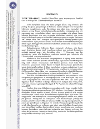 RINGKASAN

TUTIK WIDARWATI. Analisis Faktor-faktor yang Mempengaruhi Produksi
Gula di PG Pagottan. Di bawah bimbingan HARMINI.

        Gula merupakan salah satu bahan pangan pokok yang memiliki arti
penting dan posisi yang strategis di Indonesia karena sebagian besar masyarakat
Indonesia mengkonsumsi gula. Permintaan gula akan terus meningkat tiap
tahunnya seiring dengan pertumbuhan jumlah penduduk, peningkatan daya beli
masyarakat, dan pertumbuhan industri yang menggunakan gula sebagai bahan
bakunya. Permintaan gula yang meningkat disebabkan konsumsi gula rumah
tangga di Indonesia yang mengalami kecenderungan yang meningkat dari tahun
2003 sampai tahun 2007. Meskipun terjadi peningkatan terhadap produksi gula
nasional namun angka produksi tersebut belum mampu memenuhi kebutuhan gula
dalam negeri. Sehingga untuk memenuhi kebutuhan gula nasional Indonesia harus
melakukan impor gula.
        Ketidakmampuan Indonesia dalam memenuhi kebutuhan gula dalam
negeri disebabkan karena masih rendahnya produksi gula nasional. Rendahnya
produksi nasional antara lain disebabkan oleh : (1) Penurunan luas dan
produktivitas lahan, (2) Rendahnya rendemen industri gula Indonesia, (3)
Efisiensi pabrik gula yang masih rendah.
        Berdasarkan hasil wawancara dan pengamatan di lapang, maka diketahui
bahwa kondisi inefisiensi produksi tersebut diduga juga dialami oleh PG Pagottan
yang salah satunya diindikasikan oleh kualitas pasokan bahan baku tebu
(rendemen) yang masih rendah. Selain itu terjadi kecenderungan pemanfaatan
tenaga kerja yang berlebihan di dalam menjalankan kegiatan produksinya. Sesuai
dengan kondisi yang terdapat di PG Pagottan maka penelitian ini bertujuan untuk :
(1) Menganalisis faktor-faktor yang mempengaruhi produksi gula di PG Pagottan
dan (2) Menganalisis tingkat efisiensi kegiatan produksi gula di PG Pagottan.
        Penelitian ini dilaksanakan di PG Pagottan Madiun yang merupakan salah
satu pabrik gula yang berada di bawah pengelolaan PTPN XI wilayah kerja Jawa
Timur. Pengumpulan data dilaksanakan pada bulan Mei 2008. Data utama yang
digunakan dalam penelitian ini berupa data sekunder, meliputi: data output, input,
serta biaya rata-rata kegiatan produksi gula di PG Pagottan dari tahun 2001 hingga
tahun 2007.
        Analisis data yang dilakukan menggunakan model fungsi produksi Cobb-
Douglas yang diolah dengan pendugaan OLS (Ordinary Least Square). Kemudian
dilanjutkan dengan analisis terhadap efisiensi kegiatan produksi gula, dengan
asumsi terdapat kendala biaya. Pertumbuhan total produksi gula sejak tahun 2001
hingga tahun 2007 menunjukkan kecenderungan peningkatan sebesar 3,48 persen
per periode. Peningkatan ini dipengaruhi oleh kecenderungan peningkatan
produksi gula tebu sendiri (TS) dan tebu rakyat (TR) masing-masing sebesar 8,73
persen per periode dan 23,38 persen per periode. Peningkatan produksi gula TR
terjadi tidak hanya karena perluasan areal tetapi juga disebabkan oleh perbaikan
mutu intensifikasi budidaya dan introduksi varietas unggul pada areal bongkaran
keprasan. Peningkatan juga terjadi pada jumlah tebu yang dipasok, rendemen, dan
tenaga kerja musiman. Sedangkan lama giling, jam mesin, dan bahan pembantu
mengalami kecenderungan yang menurun.
 