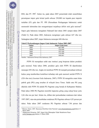 4



RNI, dan PT. PPI3. Selain itu, pada tahun 2007 pemerintah telah menerbitkan

persetujuan impor gula kristal putih sebesar 250.000 ton kepada para importir

terdaftar (IT) gula dan PT. PPI (Perusahaan Perdagangan Indonesia) untuk

memenuhi kebutuhan dan mengantisipasi terjadinya defisit stok gula nasional4.

Impor gula Indonesia mengalami fluktuatif dari tahun 2003 sampai tahun 2007

(Tabel 2). Pada tahun 2003, Indonesia mengimpor gula sebesar 647 ribu ton.

Sedangkan tahun 2007, impor Indonesia mencapai 448 ribu ton.

Tabel 2 Perkembangan Impor Gula Indonesia Tahun 2003-2007
           Tahun                                    Impor Gula (ton)
            2003                                        647.908
            2004                                        256.644
            2005                                        453.160
            2006                                        216.490
            2007                                        448.681
Sumber : Sekretariat Dewan Gula Indonesia, 2007

        PTPN XI merupakan salah satu institusi yang berperan dalam produksi

gula nasional. Pada tahun 2008, produksi gula oleh PTPN XI diperkirakan

mencapai 458 ribu ton. Angka ini membuat PTPN XI menjadi perusahaan terbesar

kedua yang memberikan kontribusi terhadap stok gula nasional setelah PTPN X

(526 ribu ton) (Asosiasi Gula Indonesia, 2007). PTPN XI mengelola enam belas

pabrik gula (PG) yang tersebar di wilayah Jawa Timur. Salah satu PG yang

dikelola oleh PTPN XI adalah PG Pagottan yang berada di Kabupaten Madiun.

Pada tahun 2006 PG Pagottan memiliki kapasitas giling yang cukup besar yaitu

2,26 ribu ton per hari. Selain itu, dilihat dari pertumbuhan rendemen dari tahun

1997-2007, rata-rata pertumbuhan rendemen PG Pagottan sebesar 4,93 persen per

tahun. Pada tahun 2007 rendemen PG Pagottan sebesar 7,96 persen dan

3
  Mansur, Natsir. 2007. Rancunya Distribusi Gula Nasional. www.bisnisindonesia.comdiakses 13
  Maret 2008.
4
  Departemen Pertanian. 2007. Impor Gula Diharapkan Tidak Mendistorsi Pasar.
  www2.kompas.com diakses 13 Maret 2008.
 