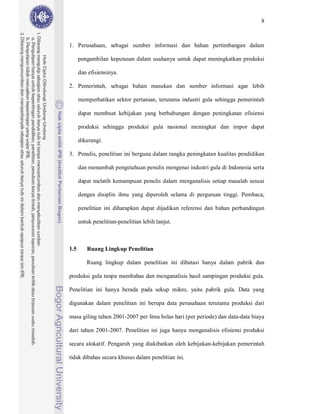 8



1. Perusahaan, sebagai sumber informasi dan bahan pertimbangan dalam

      pengambilan keputusan dalam usahanya untuk dapat meningkatkan produksi

      dan efisiensinya.

2. Pemerintah, sebagai bahan masukan dan sumber informasi agar lebih

      memperhatikan sektor pertanian, terutama industri gula sehingga pemerintah

      dapat membuat kebijakan yang berhubungan dengan peningkatan efisiensi

      produksi sehingga produksi gula nasional meningkat dan impor dapat

      dikurangi.

3. Penulis, penelitian ini berguna dalam rangka peningkatan kualitas pendidikan

      dan menambah pengetahuan penulis mengenai industri gula di Indonesia serta

      dapat melatih kemampuan penulis dalam menganalisis setiap masalah sesuai

      dengan disiplin ilmu yang diperoleh selama di perguruan tinggi. Pembaca,

      penelitian ini diharapkan dapat dijadikan referensi dan bahan perbandingan

      untuk penelitian-penelitian lebih lanjut.



1.5      Ruang Lingkup Penelitian

         Ruang lingkup dalam penelitian ini dibatasi hanya dalam pabrik dan

produksi gula tanpa membahas dan menganalisis hasil sampingan produksi gula.

Penelitian ini hanya berada pada sekup mikro, yaitu pabrik gula. Data yang

digunakan dalam penelitian ini berupa data perusahaan terutama produksi dari

masa giling tahun 2001-2007 per lima belas hari (per periode) dan data-data biaya

dari tahun 2001-2007. Penelitian ini juga hanya menganalisis efisiensi produksi

secara alokatif. Pengaruh yang diakibatkan oleh kebijakan-kebijakan pemerintah

tidak dibahas secara khusus dalam penelitian ini.
 