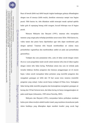 11



Ruas di bawah (lebih tua) lebih banyak tingkat kandungan gulanya dibandingkan

dengan ruas di atasnya (lebih muda), demikian seterusnya sampai ruas bagian

pucuk. Oleh karena itu, tebu dikatakan sudah mencapai masak optimal apabila

kadar gula di sepanjang batang telah seragam, kecuali beberapa ruas di bagian

pucuk.

         Menurut Mubyarto dan Daryanti (1991), tanaman tebu merupakan

tanaman yang sangat peka terhadap perubahan unsur-unsur iklim. Oleh karena itu,

waktu tanam dan panen harus diperhatikan agar tebu dapat membentuk gula

dengan optimal. Tanaman tebu banyak membutuhkan air selama masa

pertumbuhan vegetatifnya dan membutuhkan sedikit air pada saat pertumbuhan

generatifnya.

         Terdapat dua cara penanaman tebu, yaitu di lahan sawah dengan sistem

Reynoso (cara pengolahan tanah sawah untuk tanaman tebu) dan di lahan tegalan

dengan sistem tebu lahan kering. Perbedaan antara dua cara ini terletak pada

tersedia tidaknya fasilitas pengairan dan lamanya penggenangan air di musim

hujan. Lahan sawah merupakan lahan pertanian yang memiliki pengairan dan

mengalami genangan air lebih dari 30 hari secara terus menerus (memiliki

pengairan yang cukup). Lahan sawah hanya terdapat di Pulau Jawa. Sedangkan

lahan kering tidak memiliki pengairan dan kemungkinan mengalami genangan air

kurang dari 30 hari berturut-turut, dan lahan kering ini hanya menggantungkan air

pada curah hujan (Adisasmito, 1989 dalam Nurrofiq, 2005).

         Mubyarto dan Daryanti (1991), menyatakan bahwa perbedaan mendasar

kedua jenis lahan tersebut adalah kondisi tanah yang membawa konsekuensi pada

teknis budidaya yang diharapkan dapat memberi kondisi yang cocok bagi
 
