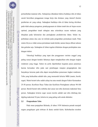 12



pertumbuhan tanaman tebu. Selanjutnya dikatakan bahwa budidaya tebu di lahan

sawah bercirikan penggunaan tenaga kerja dan drainase yang intensif disertai

pemberian air yang cukup. Sedangkan budidaya tebu di lahan kering dicirikan

pada tidak adanya pengairan, pendayagunaan air dalam tanah dan air hujan secara

optimal, pengolahan tanah sebagian atau seluruhnya secara mekanis yang

ditujukan pada kelestarian dan peningkatan produktivitas lahan. Selain itu,

perbedaan antara dua cara ini terletak pada pengolahan permukaan tanah. Pada

sistem Reynoso tidak semua permukaan tanah diolah, namun hanya dibuat saluran

dan guludan saja. Sedangkan di lahan tegalan dilakukan dengan pembajakan atau

dengan traktor.

       Teknologi budidaya yang tepat dan penggunaan varietas unggul yang

paling sesuai dengan kondisi lahannya dapat menghasilkan tebu dengan tingkat

rendemen yang tinggi. Selain itu perlu diperhatikan kegiatan pasca panennya

karena kerusakan tebu pada saat penebangan maupun pengangkutan dan

banyaknya kotoran pada tebu dapat menyebabkan penurunan tingkat rendemen.

Tebu yang berkualitas adalah tebu yang memenuhi kriteria MBS (manis, bersih,

segar). Manis berarti tebu sudah cukup tua atau masak dengan Faktor Kemasakan

25-30 persen, Koefisien Daya Tahan dan Koefisien Peningkatan sebesar 90-100

persen. Bersih berarti tebu terbebas dari unsur non tebu (kotoran) maksimal lima

persen. Sedangkan kriteria segar secara teoritis adalah saat tebu ditebang dan

digiling maksimal 36 jam, kriteria ini yang paling sulit untuk dideteksi.

2.2    Pengusahaan Tebu

       Pada masa penjajahan Belanda, di tahun 1930 Indonesia pernah menjadi

negara pengekspor gula terbesar di dunia setelah Kuba. Keberhasilan tersebut
 
