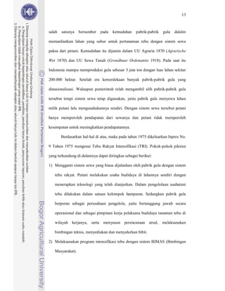 13



salah   satunya   bersumber   pada   kemudahan     pabrik-pabrik   gula   dalalm

memanfaatkan lahan yang subur untuk pertanaman tebu dengan sistem sewa

paksa dari petani. Kemudahan itu dijamin dalam UU Agraria 1870 (Agrarische

Wet 1870) dan UU Sewa Tanah (Grondhuur Ordonantie 1918). Pada saat itu

Indonesia mampu memproduksi gula sebesar 3 juta ton dengan luas lahan sekitar

200.000 hektar. Setelah era kemerdekaan banyak pabrik-pabrik gula yang

dinasionalisasi. Walaupun pemerintah telah mengambil alih pabrik-pabrik gula

tersebut tetapi sistem sewa tetap digunakan, yaitu pabrik gula menyewa lahan

milik petani lalu mengusahakannya sendiri. Dengan sistem sewa tersebut petani

hanya memperoleh pendapatan dari sewanya dan petani tidak memperoleh

kesempatan untuk meningkatkan pendapatannya.

        Berdasarkan hal-hal di atas, maka pada tahun 1975 dikeluarkan Inpres No.

9 Tahun 1975 mengenai Tebu Rakyat Intensifikasi (TRI). Pokok-pokok pikiran

yang terkandung di dalamnya dapat diringkas sebagai berikut:

1) Mengganti sistem sewa yang biasa dijalankan oleh pabrik gula dengan sistem

   tebu rakyat. Petani melakukan usaha budidaya di lahannya sendiri dengan

   menerapkan teknologi yang telah dianjurkan. Dalam pengelolaan usahatani

   tebu dilakukan dalam satuan kelompok hamparan. Sedangkan pabrik gula

   berperan sebagai perusahaan pengelola, yaitu bertanggung jawab secara

   operasional dan sebagai pimpinan kerja pelaksana budidaya tanaman tebu di

   wilayah kerjanya, serta menyusun perencanaan areal, melaksanakan

   bimbingan teknis, menyediakan dan menyalurkan bibit.

2) Melaksanakan program intensifikasi tebu dengan sistem BIMAS (Bimbingan

   Masyarakat).
 