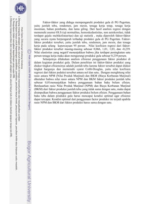 Faktor-faktor yang diduga mempengaruhi produksi gula di PG Pagottan,
yaitu jumlah tebu, rendemen, jam mesin, tenaga kerja tetap, tenaga kerja
musiman, bahan pembantu, dan lama giling. Dari hasil analisis regresi dengan
memenuhi asumsi OLS (uji normalitas, homoskedastisitas, non autokorelasi, tidak
terdapat gejala multikolinearitas) dan uji statistik , maka diperoleh faktor-faktor
yang secara nyata berpengaruh terhadap produksi gula di PG Pagottan. Faktor-
faktor produksi tersebut, yaitu jumlah tebu, rendemen, jam mesin, dan tenaga
kerja pada selang kepercayaan 95 persen . Nilai koefisien regresi dari faktor-
faktor produksi tersebut masing-masing sebesar 0,066, 1,01, 1,03, dan -0,239.
Nilai elastisitas yang negatif menunjukkan bahwa jika terdapat peningkatan satu
persen tenaga kerja maka akan mengurangi produksi gula sebesar 0,239 persen.
        Selanjutnya dilakukan analisis efisiensi penggunaan faktor produksi di
dalam kegiatan produksi gula. Dalam penelitian ini faktor-faktor produksi yang
diukur tingkat efisiensinya adalah jumlah tebu karena faktor tersebut dapat diukur
tingkat harganya dan memenuhi syarat Cobb-Douglas, yaitu nilai koefisien
regrresi dari faktor poduksi tersebut antara nol dan satu.. Dengan menghitung nilai
rasio antara NPM (Nilai Produk Marjinal) dan BKM (Biaya Korbanan Marjinal)
diketahui bahwa nilai rasio antara NPM dan BKM faktor produksi jumlah tebu
sebesar 0,01menunjukkan bahwa penggunaan bahan baku belum efisien.
Berdasarkan rasio Nilai Produk Marjinal (NPM) dan Biaya Korbanan Marjinal
(BKM) dari faktor produksi jumlah tebu yang tidak sama dengan satu, maka dapat
disimpulkan bahwa penggunaan faktor produksi belum efisien. Penggunaan bahan
baku tebu dalam produksi gula harus mencapai kondisi optimal agar efisiensi
dapat tercapai. Kondisi optimal dari penggunaan factor produksi ini terjadi apabila
rasio NPM dan BKM dari faktor produksi harus sama dengan satu.
 