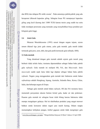 16



dan RNI) dan delapan PG milik swasta 7. Pada umumnya pabrik-pabrik yang ada

beroperasi dibawah kapasitas giling. Sebagian besar PG mempunyai kapasitas

giling yang kecil (kurang dari 3.000 TCD) karena mesin yang sudah tua serta

tidak mendapat perawatan yang memadai yang menyebabkan biaya produksi per

kilogram gula tinggi.


2.4        Jenis Gula

          Menurut Moerdokusumo (1993) sesuai dengan negara tujuan, secara

umum dikenal tiga jenis gula utama, yaitu gula mentah, gula merah (tidak

termasuk gula jawa, aren, dsb), dan gula putih (termasuk gula rafinade, SHS).

1) Gula mentah

          Yang dimaksud dengan gula mentah adalah sejenis gula merah yang

berbutir tidak terlalu halus, terutama diperuntukkan sebagai bahan baku pabrik

gula rafinade. Gula mentah ini meliputi HS, NA, dan Muscovado. Jenis

muscovado sudah sejak lama tidak lagi dipakai sebagai bahan baku pabrik

rafinade. Negara yang menggunakan gula mentah dari Indonesia untuk bahan

rafinadenya adalah Hongkong, Jepang, Australia, Selandia Baru, Korea, China,

India, dan beberapa negara di Eropa.

           Sebagai gula mentah untuk bahan rafinade, HS dan NA terutama harus

memenuhi persyaratan ukuran butiran kristal gula, kadar air dan polarisasi.

Pasaran gula mentah ini sebagian besar telah hilang karena Indonesia tidak

mampu mengekspor gulanya. Hal ini diakibatkan produksi yang sangat merosot

bahkan untuk konsumsi dalam negeri pun masih kurang. Dalam rangka

memantapkan kebijakan pangan, timbul gagasan untuk tidak mengimpor gula

7
    www.bei.co.id/images/_res/opini. “Mengembalikan Kejayaan Si Manis” diakses 10 April 2008.
 