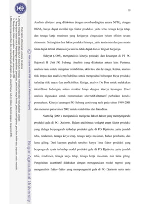 19



Analisis efisiensi yang dilakukan dengan membandingkan antara NPMxi dengan

BKMxi hanya dapat menilai tiga faktor produksi, yaitu tebu, tenaga kerja tetap,

dan tenaga kerja musiman yang ketiganya dinyatakan belum efisien secara

ekonomis. Sedangkan dua faktor produksi lainnya, yaitu rendemen dan jam mesin

tidak dapat dilihat efisiensinya karena tidak dapat diukur tingkat harganya.

       Hidayat (2003), menganalisis kinerja produksi dan keuangan di PT PG

Rajawali II Unit PG Subang. Analisis yang dilakukan antara lain: Pertama,

analisis rasio untuk mengukur rentabilitas, aktivitas, dan leverage. Kedua, analisis

titik impas dan analisis profitabilitas untuk mengetahui hubungan biaya produksi

terhadap titik impas dan profitabilitas. Ketiga, analisis Du Pont untuk melakukan

identifikasi hubungan antara struktur biaya dengan kinerja keuangan. Hasil

analisis digunakan untuk merumuskan alternatif-alternatif perbaikan kondisi

perusahaan. Kinerja keuangan PG Subang cenderung naik pada tahun 1999-2001

dan menurun pada tahun 2002 untuk rentabilitas dan likuiditas.

       Nurrofiq (2005), menganalisis mengenai faktor-faktor yang mempengaruhi

produksi gula di PG Djatiroto. Dalam analisisnya terdapat enam faktor produksi

yang diduga berpengaruh terhadap produksi gula di PG Djatiroto, yaitu jumlah

tebu, rendemen, tenaga kerja tetap, tenaga kerja musiman, bahan pembantu, dan

lama giling. Dari keenam peubah tersebut hanya lima faktor produksi yang

berpengaruh nyata terhadap model produksi gula di PG Djatiroto, yaitu jumlah

tebu, rendemen, tenaga kerja tetap, tenaga kerja musiman, dan lama giling.

Pengolahan kuantitatif dilakukan dengan menggunakan model regresi yang

menganalisis faktor-faktor yang mempengaruhi gula di PG Djatiroto serta rasio
 