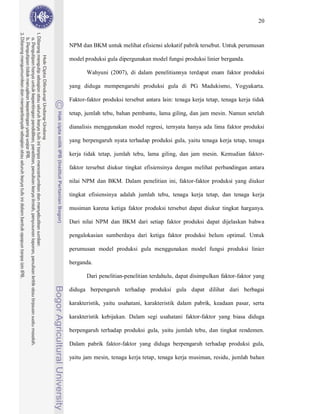 20



NPM dan BKM untuk melihat efisiensi alokatif pabrik tersebut. Untuk perumusan

model produksi gula dipergunakan model fungsi produksi linier berganda.

       Wahyuni (2007), di dalam penelitiannya terdapat enam faktor produksi

yang diduga mempengaruhi produksi gula di PG Madukismo, Yogyakarta.

Faktor-faktor produksi tersebut antara lain: tenaga kerja tetap, tenaga kerja tidak

tetap, jumlah tebu, bahan pembantu, lama giling, dan jam mesin. Namun setelah

dianalisis menggunakan model regresi, ternyata hanya ada lima faktor produksi

yang berpengaruh nyata terhadap produksi gula, yaitu tenaga kerja tetap, tenaga

kerja tidak tetap, jumlah tebu, lama giling, dan jam mesin. Kemudian faktor-

faktor tersebut diukur tingkat efisiensinya dengan melihat perbandingan antara

nilai NPM dan BKM. Dalam penelitian ini, faktor-faktor produksi yang diukur

tingkat efisiensinya adalah jumlah tebu, tenaga kerja tetap, dan tenaga kerja

musiman karena ketiga faktor produksi tersebut dapat diukur tingkat harganya.

Dari nilai NPM dan BKM dari setiap faktor produksi dapat dijelaskan bahwa

pengalokasian sumberdaya dari ketiga faktor produksi belum optimal. Untuk

perumusan model produksi gula menggunakan model fungsi produksi linier

berganda.

       Dari penelitian-penelitian terdahulu, dapat disimpulkan faktor-faktor yang

diduga berpengaruh terhadap produksi gula dapat dilihat dari berbagai

karakteristik, yaitu usahatani, karakteristik dalam pabrik, keadaan pasar, serta

karakteristik kebijakan. Dalam segi usahatani faktor-faktor yang biasa diduga

berpengaruh terhadap produksi gula, yaitu jumlah tebu, dan tingkat rendemen.

Dalam pabrik faktor-faktor yang diduga berpengaruh terhadap produksi gula,

yaitu jam mesin, tenaga kerja tetap, tenaga kerja musiman, residu, jumlah bahan
 