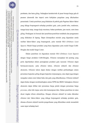 21



pembantu, dan lama giling. Sedangkan karakteristik di pasar berupa harga gula di

pasaran (domestik dan impor) serta kebijakan pergulaan yang dikeluarkan

pemerintah. Untuk penelitian yang dilakukan di pabrik gula Pagottan faktor-faktor

yang diduga berpengaruh terhadap produksi gula, yaitu jumlah tebu, rendemen,

tenaga kerja tetap, tenaga kerja musiman, bahan pembantu, jam mesin, serta lama

giling. Pendugaan ini berasal dari penelitian-penelitian terdahulu dan pengamatan

yang dilakukan di lapang. Dapat disimpulkan metode yang digunakan untuk

melihat faktor-faktor yang berpengaruh, yaitu metode OLS (Ordinary Least

Square). Model fungsi produksi yang biasa digunakan yaitu model fungsi Cobb-

Douglas dan model fungsi Linier.

       Dalam penelitian ini digunakan metode OLS (Ordinary Least Square)

dengan fungsi produksi Cobb-Douglas. Efisiensi merupakan hal penting yang

perlu diperhatikan dalam peningkatan produksi gula nasional. Efisiensi dapat

bermacam-macam, yaitu efisiensi teknis, efisiensi alokatif, dan efisiensi

ekonomis. Efisiensi teknis dapat diukur dengan melihat perbandingan antara

persentase kapasitas giling dengan kapasitas terpasangnya, atau dapat juga dengan

mengukur antara rasio bahan baku dan gula yang dihasilkannya. Efisiensi alokatif

dapat diukur dengan membandingkan antara NPM dan BKM. Sedangkan efisiensi

ekonomis dapat dilihat dari persentase harga pokok dengan persentase harga

provenue, nilai titik impas serta nilai kemampuan laba. Dalam penelitian ini akan

dicari tingkat efisien alokatifnya. Dengan efisiensi alokatif ini maka diketahui

efisiensi dari faktor-faktor yang diduga berpengaruh terhadap produksi gula,

dimana efisiensi alokatif menilai pengorbanan yang dibutuhkan untuk menambah

suatu input terhadap hasil.
 