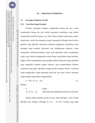 22



                         III   KERANGKA PEMIKIRAN


3.1     Kerangka Pemikiran Teoritis

3.1.1   Teori Dan Fungsi Produksi

        Produksi merupakan kegiatan menghasilkan barang dan jasa. Untuk

memproduksi barang dan jasa tersebut digunakan sumberdaya yang disebut

sebagai faktor produksi (Lipsey et al, 1995). Faktor produksi seperti lahan, pupuk,

tenaga kerja, modal dan sebagainya sangat berpengaruh terhadap besar kecilnya

produksi yang diperoleh. Keputusan kombinasi penggunaan sumberdaya untuk

mencapai target produksi ditentukan oleh kebijaksanaan produsen. Untuk

menjelaskan kombinasi-kombinasi input yang diperlukan untuk menghasilkan

output, para ekonom menggunakan sebuah fungsi yang disebut fungsi produksi.

Pappas (1995) menambahkan fungsi produksi adalah sebuah pernyataan deskriptif

yang mengaitkan masukan dengan keluaran, yang memperlihatkan keluaran

maksimum yang dapat diproduksi dengan jumlah masukan tertentu. Umumnya

untuk menghasilkan output diperlukan lebih dari satu input. Secara matematis

fungsi produksi dapat ditulis sebagai berikut:

        Y = f(X1, X2, X3,....,Xn)                                              (1)

Dimana:

        Y                      : output
        X1, X2, X3,....,Xn     : input-input yang digunakan dalam proses produksi


        Dengan fungsi produksi tersebut di atas, maka hubungan Y dan X dapat

diketahui dan sekaligus hubungan X1, X2,…, Xn dan X lainnya juga dapat
 
