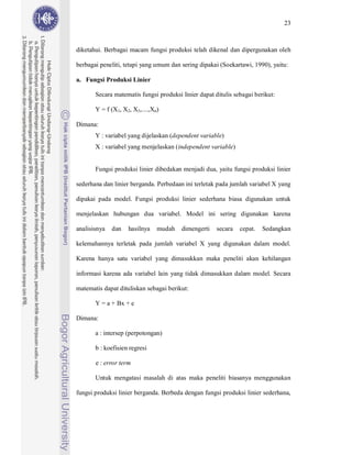 23



diketahui. Berbagai macam fungsi produksi telah dikenal dan dipergunakan oleh

berbagai peneliti, tetapi yang umum dan sering dipakai (Soekartawi, 1990), yaitu:

a. Fungsi Produksi Linier

       Secara matematis fungsi produksi linier dapat ditulis sebagai berikut:

       Y = f (X1, X2, X3,....,Xn)

Dimana:
       Y : variabel yang dijelaskan (dependent variable)
       X : variabel yang menjelaskan (independent variable)


       Fungsi produksi linier dibedakan menjadi dua, yaitu fungsi produksi linier

sederhana dan linier berganda. Perbedaan ini terletak pada jumlah variabel X yang

dipakai pada model. Fungsi produksi linier sederhana biasa digunakan untuk

menjelaskan hubungan dua variabel. Model ini sering digunakan karena

analisisnya   dan   hasilnya    mudah   dimengerti    secara   cepat.   Sedangkan

kelemahannya terletak pada jumlah variabel X yang digunakan dalam model.

Karena hanya satu variabel yang dimasukkan maka peneliti akan kehilangan

informasi karena ada variabel lain yang tidak dimasukkan dalam model. Secara

matematis dapat dituliskan sebagai berikut:

       Y = a + Bx + e

Dimana:

       a : intersep (perpotongan)

       b : koefisien regresi

       e : error term

       Untuk mengatasi masalah di atas maka peneliti biasanya menggunakan

fungsi produksi linier berganda. Berbeda dengan fungsi produksi linier sederhana,
 