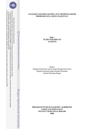 ANALISIS FAKTOR-FAKTOR YANG MEMPENGARUHI
       PRODUKSI GULA DI PG PAGOTTAN




                     Oleh :
               TUTIK WIDARWATI
                   A14104134




                         Skripsi
   Sebagai Salah Satu Syarat untuk Memperoleh Gelar
       Sarjana Pertanian pada Fakultas Pertanian
                Institut Pertanian Bogor




   PROGRAM STUDI MANAJEMEN AGRIBISNIS
           FAKULTAS PERTANIAN
        INSTITUT PERTANIAN BOGOR
                   2008
 