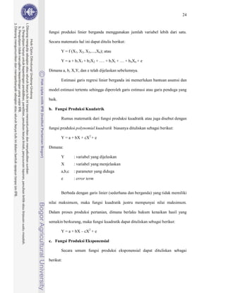 24



fungsi produksi linier berganda menggunakan jumlah variabel lebih dari satu.

Secara matematis hal ini dapat ditulis berikut:

        Y = f (X1, X2, X3,....,Xn); atau

        Y = a + b1X1 + b2X2 + …. + biXi + … + b nXn + e

Dimana a, b, X,Y, dan e telah dijelaskan sebelumnya.

        Estimasi garis regresi linier berganda ini memerlukan bantuan asumsi dan

model estimasi tertentu sehingga diperoleh garis estimasi atau garis penduga yang

baik.

b. Fungsi Produksi Kuadatrik

        Rumus matematik dari fungsi produksi kuadratik atau juga disebut dengan

fungsi produksi polynomial kuadratik biasanya dituliskan sebagai berikut:

        Y = a + bX + cX2 + e

Dimana:

        Y       : variabel yang dijelaskan
        X       : variabel yang menjelaskan
        a,b,c   : parameter yang diduga
        e       : error term


        Berbeda dengan garis linier (sederhana dan berganda) yang tidak memiliki

nilai maksimum, maka fungsi kuadratik justru mempunyai nilai maksimum.

Dalam proses produksi pertanian, dimana berlaku hukum kenaikan hasil yang

semakin berkurang, maka fungsi kuadratik dapat dituliskan sebagai berikut:

        Y = a + bX – cX2 + e

c. Fungsi Produksi Eksponensial

        Secara umum fungsi produksi eksponensial dapat dituliskan sebagai

berikut:
 
