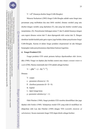 25



       Y = aXb (biasanya disebut fungsi Cobb-Douglas)

       Menurut Soekartawi (2003) fungsi Cobb-Douglas adalah suatu fungsi atau

persamaan yang melibatkan dua atau lebih variabel, dimana variabel yang satu

disebut dengan variable yang dijelaskan (Y), dan yang lain disebut variabel yang

menjelaskan, (X). Penyelesaian hubungan antara Y dan X adalah biasanya dengan

cara regresi dimana variasi dari Y akan dipengaruhi oleh variasi dari X. Dengan

demikian kaidah-kaidah pada garis regresi juga berlaku dalam penyelesaian fungsi

Cobb-Douglas. Karena di dalam fungsi produksi eksponensial ini ada bilangan

berpangkat maka penyelesaiannya diperlukan bantuan logaritma.

d. Fungsi Produksi CES

       Fungsi produksi CES untuk pertama kalinya diperkenalkan oleh Arrow,

dkk (1960). Fungsi ini dipakai jika berlaku asumsi atau situasi constant return to

scale (CRS). Rumus matematik dari CES adalah sebagai berikut:

       Y = γ[δK-P + (1 - δ)L-P1-1/P]

Dimana:

       Y : output
       γ : parameter efisiensi (γ > 0)
       δ : distribusi parameter (0 < δ < 0)
       K : kapital
       L : input tenaga kerja
       p : parameter substitusi (p > -1)


       Oleh Fletcher (1968), fungsi produksi CES tersebut dimodifikasi dan juga

dipakai oleh Soskie (1968). Selanjutnya model CES yang telah di modifikasi ini

dilaporkan oleh Lau dan Fletcher (1969) dengan VES (variable elasticity of

substitution). Secara matematis fungsi VES dapat ditulis sebagai berikut:
 