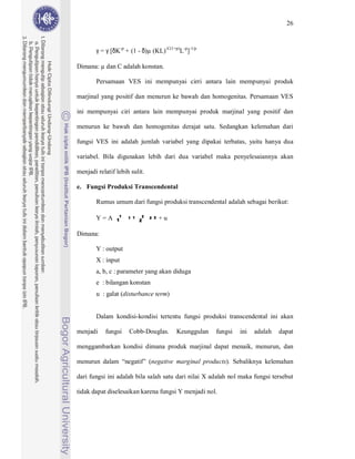 26



        γ = γ [δK-p + (1 - δ)µ (KL)-C(1+p)L-p]-1/p

Dimana: µ dan C adalah konstan.

        Persamaan VES ini mempunyai cirri antara lain mempunyai produk

marjinal yang positif dan menurun ke bawah dan homogenitas. Persamaan VES

ini mempunyai ciri antara lain mempunyai produk marjinal yang positif dan

menurun ke bawah dan homogenitas derajat satu. Sedangkan kelemahan dari

fungsi VES ini adalah jumlah variabel yang dipakai terbatas, yaitu hanya dua

variabel. Bila digunakan lebih dari dua variabel maka penyelesaiannya akan

menjadi relatif lebih sulit.

e. Fungsi Produksi Transcendental

        Rumus umum dari fungsi produksi transcendental adalah sebagai berikut:

                 1   1 1   2   2 2
        Y=A     1          2         +u

Dimana:

        Y : output
        X : input
        a, b, c : parameter yang akan diduga
        e : bilangan konstan
        u : galat (disturbance term)


        Dalam kondisi-kondisi tertentu fungsi produksi transcendental ini akan

menjadi    fungsi    Cobb-Douglas.        Keunggulan   fungsi   ini   adalah   dapat

menggambarkan kondisi dimana produk marjinal dapat menaik, menurun, dan

menurun dalam “negatif” (negative marginal products). Sebaliknya kelemahan

dari fungsi ini adalah bila salah satu dari nilai X adalah nol maka fungsi tersebut

tidak dapat diselesaikan karena fungsi Y menjadi nol.
 