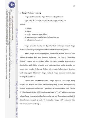 27



f. Fungsi Produksi Translog

       Fungsi produksi translog dapat dituliskan sebagai berikut:

       log Y = log A + b1 log X1 + b2 log X2 + b3 (log X1 log X2) + u

Dimana:

       Y : output
       X : input
       b1, b2, b3 : parameter yang diduga
       A : parameter yang juga berfungsi sebagai intersep
       u : galat (disturbance term)


       Fungsi produksi translog ini dapat berubah bentuknya menjadi fungsi

produksi Cobb-Douglas jika parameter b tidak berbeda nyata dengan nol.

       Bentuk fungsi produksi dipengaruhi oleh hukum ekonomi produksi, yaitu

“Hukum Kenaikan Hasil yang Semakin Berkurang (The Law of Diminishing

Return)”. Hukum ini menyatakan bahwa jika faktor produksi terus menerus

ditambahkan pada faktor produksi tetap maka tambahan jumlah produksi per

satuan akan semakin berkurang. Hukum ini menggambarkan adanya kenaikan

hasil yang negatif dalam kurva fungsi produksi. Fungsi produksi tersebut dapat

dilihat pada Gambar 2.

       Menurut Doll dan Orazem (1984) fungsi produksi klasik dapat dibagi

menjadi tiga wilayah atau tahap, masing-masing tahap tersebut penting dari segi

efisiensi penggunaan sumberdaya. Tiga tahap tersebut ditunjukkan pada Gambar

2. Tahap I terjadi ketika MPP lebih besar daripada APP. APP adalah peningkatan

seluruh Tahap I, mengindikasikan bahwa nilai rata-rata dimana input variabel, X,

ditransformasi menjadi produk, Y, meningkat hingga APP mencapai nilai

maksimum pada akhir Tahap I.
 