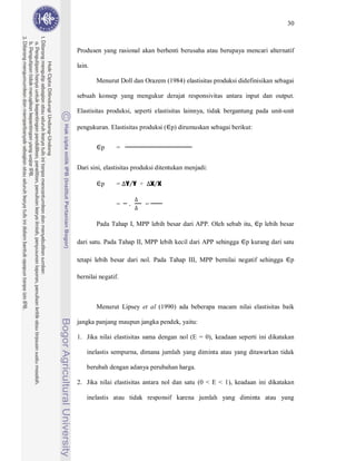 30



Produsen yang rasional akan berhenti berusaha atau berupaya mencari alternatif

lain.

        Menurut Doll dan Orazem (1984) elastisitas produksi didefinisikan sebagai

sebuah konsep yang mengukur derajat responsivitas antara input dan output.

Elastisitas produksi, seperti elastisitas lainnya, tidak bergantung pada unit-unit

pengukuran. Elastisitas produksi ( p) dirumuskan sebagai berikut:


         p      =


Dari sini, elastisitas produksi ditentukan menjadi:

         p      = Y Y ÷       X X


                =   .     =


        Pada Tahap I, MPP lebih besar dari APP. Oleh sebab itu,     p lebih besar

dari satu. Pada Tahap II, MPP lebih kecil dari APP sehingga    p kurang dari satu

tetapi lebih besar dari nol. Pada Tahap III, MPP bernilai negatif sehingga      p

bernilai negatif.



        Menurut Lipsey et al (1990) ada beberapa macam nilai elastisitas baik

jangka panjang maupun jangka pendek, yaitu:

1. Jika nilai elastisitas sama dengan nol (E = 0), keadaan seperti ini dikatakan

    inelastis sempurna, dimana jumlah yang diminta atau yang ditawarkan tidak

    berubah dengan adanya perubahan harga.

2. Jika nilai elastisitas antara nol dan satu (0 < E < 1), keadaan ini dikatakan

    inelastis atau tidak responsif karena jumlah yang diminta atau yang
 