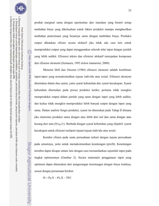 32



produk marginal sama dengan oportunitas dari masukan yang berarti setiap

tambahan biaya yang dikeluarkan untuk faktor produksi mampu menghasilkan

tambahan penerimaan yang besarnya sama dengan tambahan biaya. Produksi

output dikatakan efisien secara alokatif jika tidak ada cara lain untuk

memproduksi output yang dapat menggunakan seluruh nilai input dengan jumlah

yang lebih sedikit. Efisiensi teknis dan efisiensi alokatif merupakan komponen

dari efisiensi ekonomi (Semaoen, 1992 dalam Januarsini, 2000).

       Menurut Doll dan Orazem (1984) efisiensi ekonomi adalah kombinasi

input-input yang memaksimalkan tujuan individu atau sosial. Efisiensi ekonomi

ditentukan dalam dua syarat, yaitu syarat kebutuhan dan syarat kecukupan. Syarat

kebutuhan ditemukan pada proses produksi ketika: pertama tidak mungkin

memproduksi output dalam jumlah yang sama dengan input yang lebih sedikit,

dan kedua tidak mungkin memproduksi lebih banyak output dengan input yang

sama. Dalam analisis fungsi produksi, syarat ini ditemukan pada Tahap II dimana

jika elastisitas produksi sama dengan atau lebih dari nol dan sama dengan atau

kurang dari satu (0   p   1). Berbeda dengan syarat kebutuhan yang objektif, syarat

kecukupan untuk efisiensi meliputi tujuan-tujuan individu atau sosial.

       Kondisi efisien pada suatu perusahaan terkait dengan tujuan perusahaan

pada umumnya, yaitu untuk memaksimumkan keuntungan (profit). Keuntungan

tersebut dapat dicapai antara lain dengan cara memanfaatkan sejumlah input pada

tingkat optimumnya (Gambar 2). Secara matematis penggunaan input yang

optimum dapat diturunkan dari pengurangan keuntungan dengan biaya totalnya,

sesuai dengan persamaan berikut:

         = Py.Y – Px.X – TFC
 