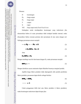 33



  Dimana:

               : keuntungan
       Py      : harga output
       Px      : harga input
       Y       : output
       X       : input
       TFC     : biaya input total (Total Fixed Cost)
       Sedangkan untuk mendapatkan keuntungan yang maksimum jika

diasumsikan bahwa di suatu perusahaan tidak terdapat kendala internal, maka

diisyaratkan bahwa turunan pertama dari persamaan di atas sama dengan nol.




            = Py          Px = 0
Sehingga persamaan umum menjadi:

                                                                             (2)


              = Py. MPPxi Pxi = 0                                            (3)



       Py. MPPxi = Pxi
       Atau

                                                                             (4)

Dengan membagi ruas kiri dan kanan dengan Py, maka persamaan menjadi:

       MPPxi =                                                               (5)


Dengan demikian secara matematis dapat diketahui besarnya marginal produk.

       Apabila harga faktor produksi tidak dipengaruhi oleh jumlah pembelian



       NPMXi = BKMxi
faktor produksi, persamaan dapat ditulis sebagai berikut:

                                                                             (6)


                =1                                                           (7)


       Untuk penggunaan lebih dari satu faktor produksi (i faktor produksi),

maka keuntungan maksimum dapat dicapai jika:
 