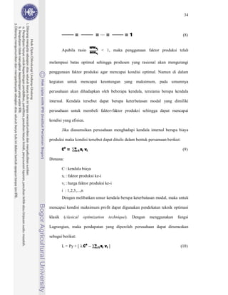 34



                  =                 =        =         =1                             (8)

                                NPM Xi
                                BKM xi
         Apabila rasio                   < 1, maka penggunaan faktor produksi telah

melampaui batas optimal sehingga produsen yang rasional akan mengurangi

penggunaan faktor produksi agar mencapai kondisi optimal. Namun di dalam

kegiatan untuk mencapai keuntungan yang maksimum, pada umumnya

perusahaan akan dihadapkan oleh beberapa kendala, terutama berupa kendala

internal. Kendala tersebut dapat berupa keterbatasan modal yang dimiliki

perusahaan untuk membeli faktor-faktor produksi sehingga dapat mencapai

kondisi yang efisien.

         Jika diasumsikan perusahaan menghadapi kendala internal berupa biaya



         Co =     i=1 xi   vi
produksi maka kondisi tersebut dapat ditulis dalam bentuk persamaan berikut:
                  n
                                                                                     (9)

Dimana:

         C : kendala biaya
         xi : faktor produksi ke-i
         vi : harga faktor produksi ke-i
         i : 1,2,3,...,n
         Dengan melibatkan unsur kendala berupa keterbatasan modal, maka untuk

mencapai kondisi maksimum profit dapat digunakan pendekatan teknik optimasi

klasik    (clasical        optimization       technique).   Dengan   menggunakan   fungsi

Lagrangian, maka pendapatan yang diperoleh perusahaan dapat dirumuskan



         L = Py + [ Co             i=1 xi   vi ]
sebagai berikut:
                                   n
                                                                                    (10)
 