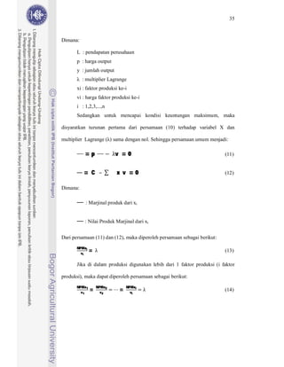 35



Dimana:

       L : pendapatan perusahaan
       p : harga output
       y : jumlah output
          : multiplier Lagrange
       xi : faktor produksi ke-i
       vi : harga faktor produksi ke-i
       i : 1,2,3,...,n
       Sedangkan untuk mencapai kondisi keuntungan maksimum, maka

disyaratkan turunan pertama dari persamaan (10) terhadap variabel X dan




           =p              v =0
multiplier Lagrange ( ) sama dengan nol. Sehingga persamaan umum menjadi:

                                                                          (11)


          = C              x v =0                                         (12)

Dimana:

           : Marjinal produk dari xi


           : Nilai Produk Marjinal dari xi


Dari persamaan (11) dan (12), maka diperoleh persamaan sebagai berikut:

               =
       NPMxi
         vi
                                                                          (13)

       Jika di dalam produksi digunakan lebih dari 1 faktor produksi (i faktor

produksi), maka dapat diperoleh persamaan sebagai berikut:

               =            =
       NPMx1       NPMx2        NPMxi
         v1          v2           vi
                                                                          (14)
 