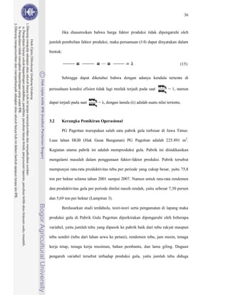 36



       Jika diasumsikan bahwa harga faktor produksi tidak dipengaruhi oleh

jumlah pembelian faktor produksi, maka persamaan (14) dapat dinyatakan dalam

bentuk:

                =              =        =                                           (15)


       Sehingga dapat diketahui bahwa dengan adanya kendala tertentu di
                                                                      NPM Xi
                                                                      BKM xi
perusahaan kondisi efisien tidak lagi mutlak terjadi pada saat                 = 1, namun

                          NPM Xi
                          BKM xi
dapat terjadi pada saat            = , dengan lamda ( ) adalah suatu nilai tertentu.



3.2    Kerangka Pemikiran Operasional

       PG Pagottan merupakan salah satu pabrik gula terbesar di Jawa Timur.

Luas lahan HGB (Hak Guna Bangunan) PG Pagottan adalah 225.891 m2.

Kegiatan utama pabrik ini adalah memproduksi gula. Pabrik ini diindikasikan

mengalami masalah dalam penggunaan faktor-faktor produksi. Pabrik tersebut

mempunyai rata-rata produktivitas tebu per periode yang cukup besar, yaitu 75,8

ton per hektar selama tahun 2001 sampai 2007. Namun untuk rata-rata rendemen

dan produktivitas gula per periode dinilai masih rendah, yaitu sebesar 7,50 persen

dan 5,69 ton per hektar (Lampiran 3).

       Berdasarkan studi terdahulu, teori-teori serta pengamatan di lapang maka

produksi gula di Pabrik Gula Pagottan diperkirakan dipengaruhi oleh beberapa

variabel, yaitu jumlah tebu yang dipasok ke pabrik baik dari tebu rakyat maupun

tebu sendiri (tebu dari lahan sewa ke petani), rendemen tebu, jam mesin, tenaga

kerja tetap, tenaga kerja musiman, bahan pembantu, dan lama giling. Dugaan

pengaruh variabel tersebut terhadap produksi gula, yaitu jumlah tebu diduga
 