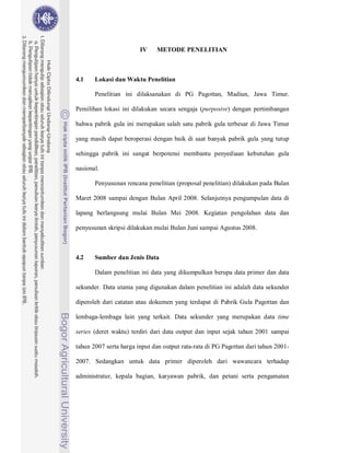39



                        IV    METODE PENELITIAN



4.1    Lokasi dan Waktu Penelitian

       Penelitian ini dilaksanakan di PG Pagottan, Madiun, Jawa Timur.

Pemilihan lokasi ini dilakukan secara sengaja (purposive) dengan pertimbangan

bahwa pabrik gula ini merupakan salah satu pabrik gula terbesar di Jawa Timur

yang masih dapat beroperasi dengan baik di saat banyak pabrik gula yang tutup

sehingga pabrik ini sangat berpotensi membantu penyediaan kebutuhan gula

nasional.

       Penyusunan rencana penelitian (proposal penelitian) dilakukan pada Bulan

Maret 2008 sampai dengan Bulan April 2008. Selanjutnya pengumpulan data di

lapang berlangsung mulai Bulan Mei 2008. Kegiatan pengolahan data dan

penyusunan skripsi dilakukan mulai Bulan Juni sampai Agustus 2008.



4.2    Sumber dan Jenis Data

       Dalam penelitian ini data yang dikumpulkan berupa data primer dan data

sekunder. Data utama yang digunakan dalam penelitian ini adalah data sekunder

diperoleh dari catatan atau dokumen yang terdapat di Pabrik Gula Pagottan dan

lembaga-lembaga lain yang terkait. Data sekunder yang merupakan data time

series (deret waktu) terdiri dari data output dan input sejak tahun 2001 sampai

tahun 2007 serta harga input dan output rata-rata di PG Pagottan dari tahun 2001-

2007. Sedangkan untuk data primer diperoleh dari wawancara terhadap

administratur, kepala bagian, karyawan pabrik, dan petani serta pengamatan
 