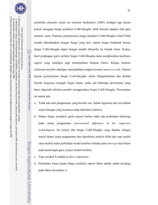 41



penelitian ekonomi selain itu menurut Soekartawi (2003) terdapat tiga alasan

pokok mengapa fungsi produksi Cobb-Douglas lebih banyak dipakai oleh para

peneliti, yaitu: Pertama, penyelesaian fungsi produksi Cobb-Douglas relatif lebih

mudah dibandingkan dengan fungsi yang lain, seperti fungsi kuadratik karena

fungsi Cobb-Douglas dapat dengan mudah ditransfer ke bentuk linier. Kedua,

hasil pendugaan garis melalui fungsi Cobb-Douglas akan menghasilkan koefisien

regresi yang sekaligus juga menunjukkan besaran elastis. Ketiga, besaran

elastisitas tersebut sekaligus menunjukkan tingkat besaran return to scale. Namun

karena penyelesaian fungsi Coob-Douglas selalu dilogaritmakan dan diubah

bentuk fungsinya menjadi fungsi linear, maka ada beberapa persyaratan yang

harus dipenuhi sebelum peneliti menggunakan fungsi Cobb-Douglas. Persyaratan

ini antara lain:

a. Tidak ada nilai pengamatan yang bernilai nol. Sebab logaritma dari nol adalah

    suatu bilangan yang besarnya tidak diketahui (infinite).

b. Dalam fungsi produksi, perlu asumsi bahwa tidak ada perbedaan teknologi

    pada    setiap   pengamatan    (non-neutral     difference   in   the   respective

    technologies). Ini artinya jika fungsi Cobb-Douglas yang dipakai sebagai

    model dalam suatu pengamatan dan diperlukan analisis lebih dari satu model

    (dua model) maka perbedaan model tersebut terletak pada intercept dan bukan

    pada kemiringan garis (slope) model tersebut.

c. Tiap variabel X adalah perfect competition.

d. Perbedaan lokasi (pada fungsi tersebut) seperti iklim adalah sudah tercakup

    pada faktor kesalahan, u.
 