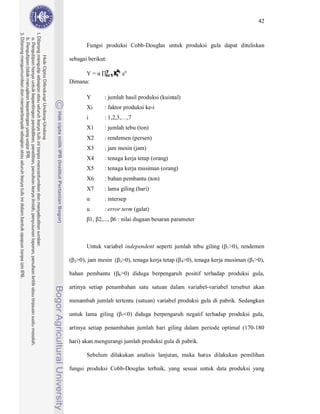 42



          Fungsi produksi Cobb-Douglas untuk produksi gula dapat dituliskan

sebagai berikut:

                    i=1 Xi
                    7    bi
      Y=                      eu
Dimana:

          Y         : jumlah hasil produksi (kuintal)
          Xi        : faktor produksi ke-i
          i         : 1,2,3,…,7
          X1        : jumlah tebu (ton)
          X2        : rendemen (persen)
          X3        : jam mesin (jam)
          X4        : tenaga kerja tetap (orang)
          X5        : tenaga kerja musiman (orang)
          X6        : bahan pembantu (ton)
          X7        : lama giling (hari)
                    : intersep
          u         : error term (galat)
              1, 2,..., 6 : nilai dugaan besaran parameter



          Untuk variabel independent seperti jumlah tebu giling ( 1>0), rendemen

  2>0),   jam mesin ( 3>0), tenaga kerja tetap ( 4>0), tenaga kerja musiman ( 5>0),

bahan pembantu ( 6>0) diduga berpengaruh positif terhadap produksi gula,

artinya setiap penambahan satu satuan dalam variabel-variabel tersebut akan

menambah jumlah tertentu (satuan) variabel produksi gula di pabrik. Sedangkan

untuk lama giling ( 7<0) diduga berpengaruh negatif terhadap produksi gula,

artinya setiap penambahan jumlah hari giling dalam periode optimal (170-180

hari) akan mengurangi jumlah produksi gula di pabrik.

          Sebelum dilakukan analisis lanjutan, maka harus dilakukan pemilihan

fungsi produksi Cobb-Douglas terbaik, yang sesuai untuk data produksi yang
 