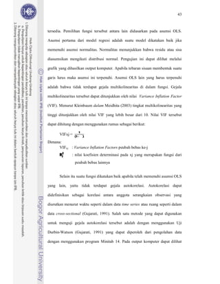 43



tersedia. Pemilihan fungsi tersebut antara lain didasarkan pada asumsi OLS.

Asumsi pertama dari model regresi adalah suatu model dikatakan baik jika

memenuhi asumsi normalitas. Normalitas menunjukkan bahwa residu atau sisa

diasumsikan mengikuti distribusi normal. Pengujian ini dapat dilihat melalui

grafik yang dihasilkan output komputer. Apabila tebaran sisaan membentuk suatu

garis lurus maka asumsi ini terpenuhi. Asumsi OLS lain yang harus terpenuhi

adalah bahwa tidak terdapat gejala multikolinearitas di dalam fungsi. Gejala

multikolinearitas tersebut dapat ditunjukkan oleh nilai Variance Inflation Factor

(VIF). Menurut Kleinbaum dalam Meidhita (2003) tingkat multikolinearitas yang

tinggi ditunjukkan oleh nilai VIF yang lebih besar dari 10. Nilai VIF tersebut

dapat dihitung dengan menggunakan rumus sebagai berikut:
                      1
                 (1       )
       VIFxj =
Dimana:


       R2
      VIFxj : Variance Inflation Factors peubah bebas ke-j

        j     : nilai koefisien determinasi pada xj yang merupakan fungsi dari
                 peubah bebas lainnya


       Selain itu suatu fungsi dikatakan baik apabila telah memenuhi asumsi OLS

yang lain, yaitu tidak terdapat gejala autokorelasi. Autokorelasi dapat

didefinisikan sebagai korelasi antara anggota serangkaian observasi yang

diurutkan menurut waktu seperti dalam data time series atau ruang seperti dalam

data cross-sectional (Gujarati, 1991). Salah satu metode yang dapat digunakan

untuk menguji gejala autokorelasi tersebut adalah dengan menggunakan Uji

Durbin-Watson (Gujarati, 1991) yang dapat diperoleh dari pengolahan data

dengan menggunakan program Minitab 14. Pada output komputer dapat dilihat
 