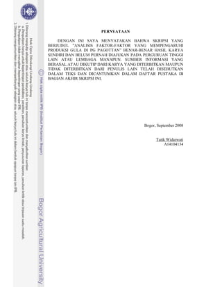 PERNYATAAN

    DENGAN INI SAYA MENYATAKAN BAHWA SKRIPSI YANG
BERJUDUL ”ANALISIS FAKTOR-FAKTOR YANG MEMPENGARUHI
PRODUKSI GULA DI PG PAGOTTAN” BENAR-BENAR HASIL KARYA
SENDIRI DAN BELUM PERNAH DIAJUKAN PADA PERGURUAN TINGGI
LAIN ATAU LEMBAGA MANAPUN. SUMBER INFORMASI YANG
BERASAL ATAU DIKUTIP DARI KARYA YANG DITERBITKAN MAUPUN
TIDAK DITERBITKAN DARI PENULIS LAIN TELAH DISEBUTKAN
DALAM TEKS DAN DICANTUMKAN DALAM DAFTAR PUSTAKA DI
BAGIAN AKHIR SKRIPSI INI.




                                       Bogor, September 2008


                                             Tutik Widarwati
                                                  A14104134
 