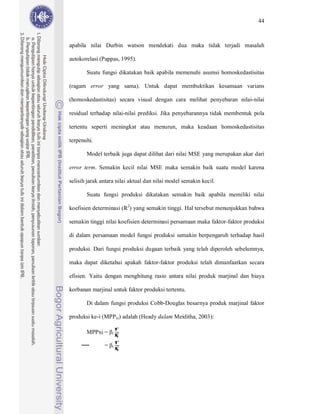 44



apabila nilai Durbin watson mendekati dua maka tidak terjadi masalah

autokorelasi (Pappas, 1995).

       Suatu fungsi dikatakan baik apabila memenuhi asumsi homoskedastisitas

(ragam error yang sama). Untuk dapat membuktikan kesamaan varians

(homoskedastisitas) secara visual dengan cara melihat penyebaran nilai-nilai

residual terhadap nilai-nilai prediksi. Jika penyebarannya tidak membentuk pola

tertentu seperti meningkat atau menurun, maka keadaan homoskedastisitas

terpenuhi.

       Model terbaik juga dapat dilihat dari nilai MSE yang merupakan akar dari

error term. Semakin kecil nilai MSE maka semakin baik suatu model karena

selisih jarak antara nilai aktual dan nilai model semakin kecil.

       Suatu fungsi produksi dikatakan semakin baik apabila memiliki nilai

koefisien determinasi (R2) yang semakin tinggi. Hal tersebut menunjukkan bahwa

semakin tinggi nilai koefisien determinasi persamaan maka faktor-faktor produksi

di dalam persamaan model fungsi produksi semakin berpengaruh terhadap hasil

produksi. Dari fungsi produksi dugaan terbaik yang telah diperoleh sebelumnya,

maka dapat diketahui apakah faktor-faktor produksi telah dimanfaatkan secara

efisien. Yaitu dengan menghitung rasio antara nilai produk marjinal dan biaya

korbanan marjinal untuk faktor produksi tertentu.

       Di dalam fungsi produksi Cobb-Douglas besarnya produk marjinal faktor

produksi ke-i (MPPxi) adalah (Heady dalam Meiditha, 2003):

                       Y
                       Xi
       MPPxi =
                       Y
                   i


                       Xi
               =   i
 