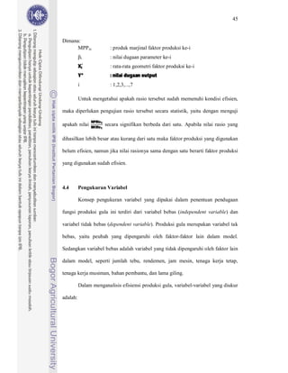 45



Dimana:
      MPPxi                 : produk marjinal faktor produksi ke-i


          Xi
              i             : nilai dugaan parameter ke-i


          Y*                : nilai dugaan output
                            : rata-rata geometri faktor produksi ke-i


          i                 : 1,2,3,...,7

          Untuk mengetahui apakah rasio tersebut sudah memenuhi kondisi efisien,

maka diperlukan pengujian rasio tersebut secara statistik, yaitu dengan menguji
                  NPMx1
                  BKMx1
apakah nilai              secara signifikan berbeda dari satu. Apabila nilai rasio yang

dihasilkan lebih besar atau kurang dari satu maka faktor produksi yang digunakan

belum efisien, namun jika nilai rasionya sama dengan satu berarti faktor produksi

yang digunakan sudah efisien.



4.4       Pengukuran Variabel

          Konsep pengukuran variabel yang dipakai dalam penentuan pendugaan

fungsi produksi gula ini terdiri dari variabel bebas (independent variable) dan

variabel tidak bebas (dependent variable). Produksi gula merupakan variabel tak

bebas, yaitu peubah yang dipengaruhi oleh faktor-faktor lain dalam model.

Sedangkan variabel bebas adalah variabel yang tidak dipengaruhi oleh faktor lain

dalam model, seperti jumlah tebu, rendemen, jam mesin, tenaga kerja tetap,

tenaga kerja musiman, bahan pembantu, dan lama giling.

          Dalam menganalisis efisiensi produksi gula, variabel-variabel yang diukur

adalah:
 